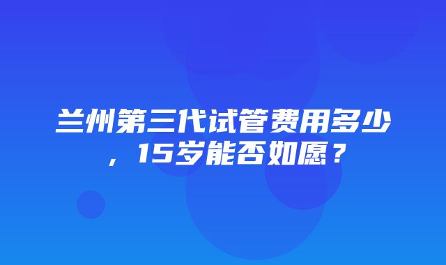 兰州第三代试管费用多少，15岁能否如愿？