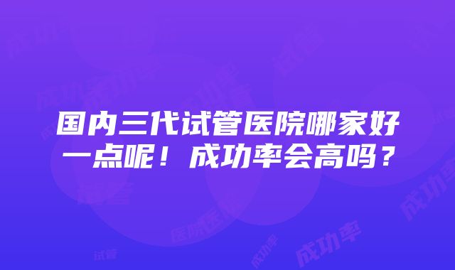 国内三代试管医院哪家好一点呢！成功率会高吗？