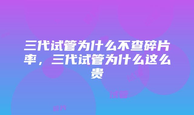 三代试管为什么不查碎片率，三代试管为什么这么贵