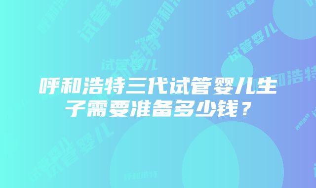 呼和浩特三代试管婴儿生子需要准备多少钱？