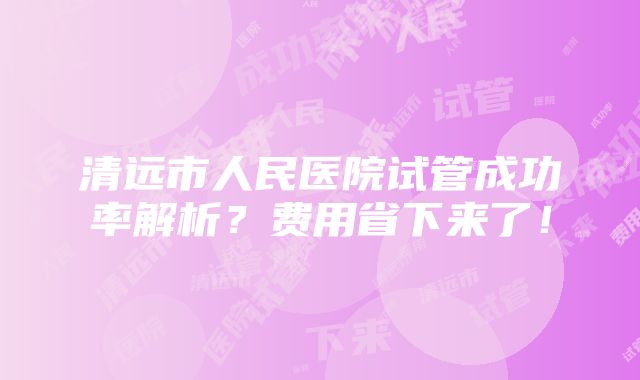 清远市人民医院试管成功率解析？费用省下来了！