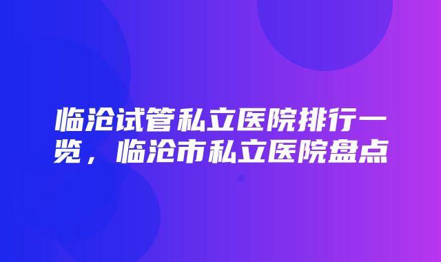 临沧试管私立医院排行一览，临沧市私立医院盘点