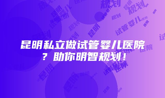 昆明私立做试管婴儿医院？助你明智规划！