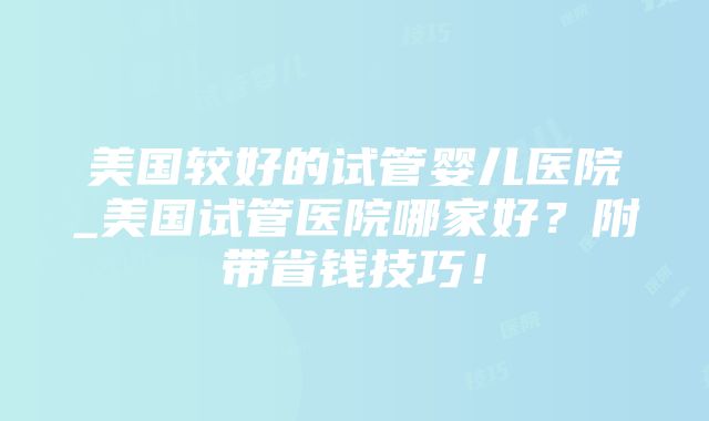 美国较好的试管婴儿医院_美国试管医院哪家好？附带省钱技巧！