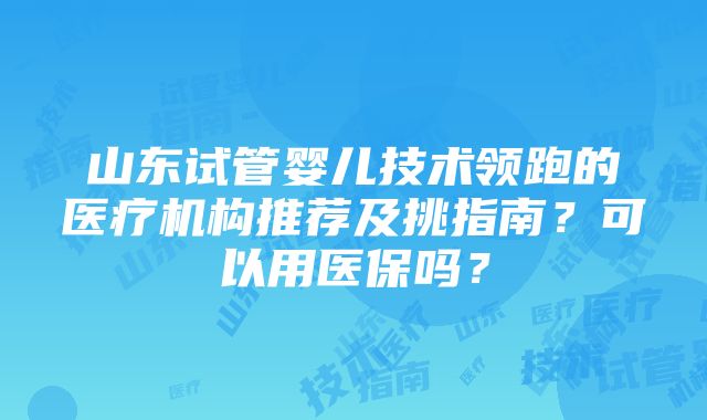 山东试管婴儿技术领跑的医疗机构推荐及挑指南？可以用医保吗？