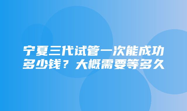 宁夏三代试管一次能成功多少钱？大概需要等多久