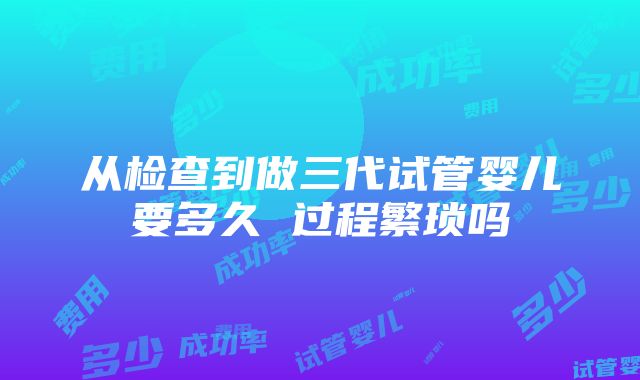 从检查到做三代试管婴儿要多久 过程繁琐吗