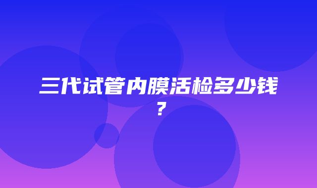 三代试管内膜活检多少钱？