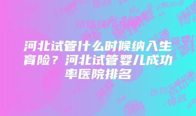 河北试管什么时候纳入生育险？河北试管婴儿成功率医院排名