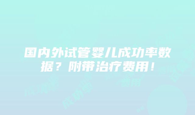 国内外试管婴儿成功率数据？附带治疗费用！