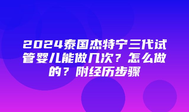 2024泰国杰特宁三代试管婴儿能做几次？怎么做的？附经历步骤