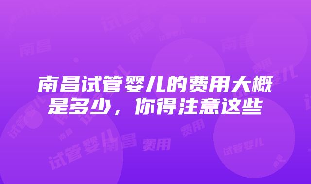 南昌试管婴儿的费用大概是多少，你得注意这些