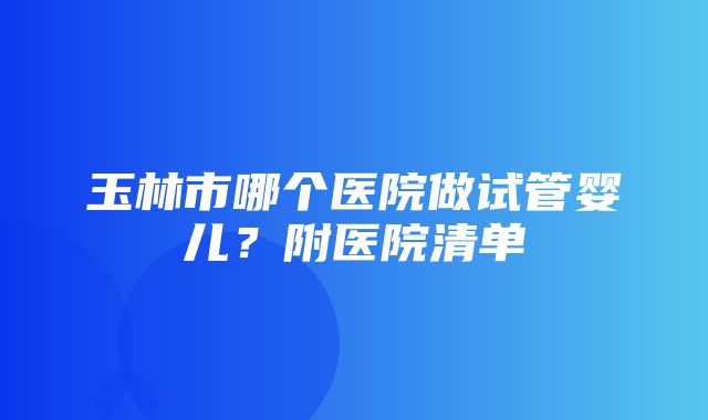 玉林市哪个医院做试管婴儿？附医院清单