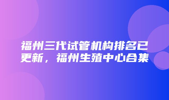 福州三代试管机构排名已更新，福州生殖中心合集