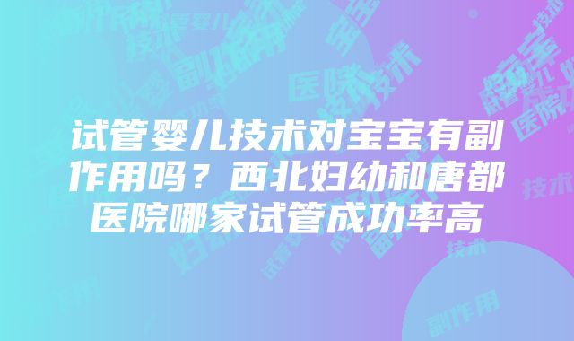 试管婴儿技术对宝宝有副作用吗？西北妇幼和唐都医院哪家试管成功率高