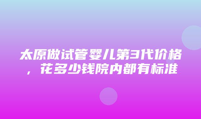 太原做试管婴儿第3代价格，花多少钱院内都有标准