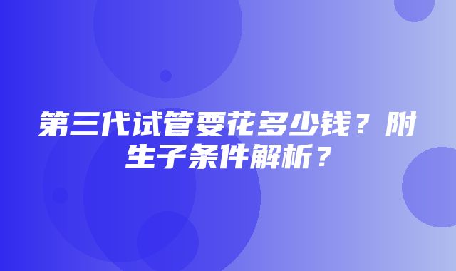 第三代试管要花多少钱？附生子条件解析？