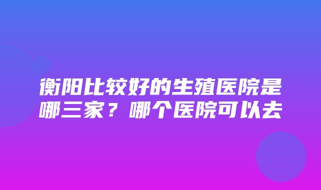 衡阳比较好的生殖医院是哪三家？哪个医院可以去