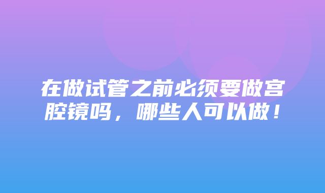 在做试管之前必须要做宫腔镜吗，哪些人可以做！