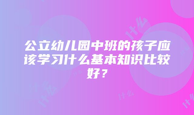 公立幼儿园中班的孩子应该学习什么基本知识比较好？