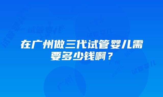 在广州做三代试管婴儿需要多少钱啊？