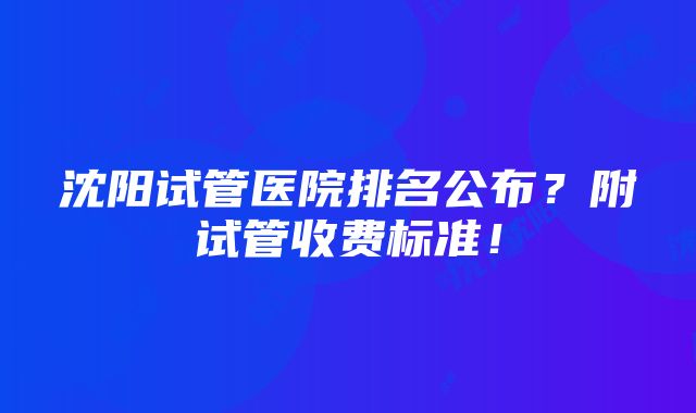 沈阳试管医院排名公布？附试管收费标准！