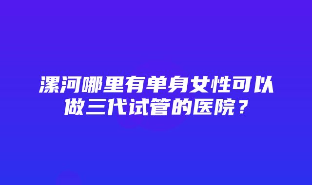 漯河哪里有单身女性可以做三代试管的医院？