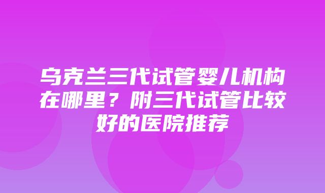 乌克兰三代试管婴儿机构在哪里？附三代试管比较好的医院推荐