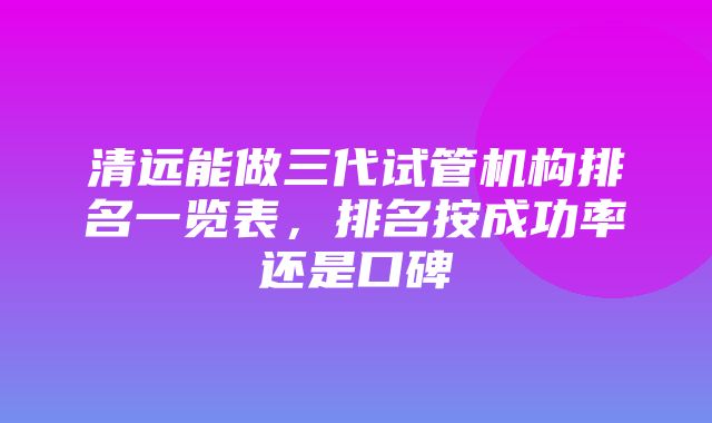 清远能做三代试管机构排名一览表，排名按成功率还是口碑