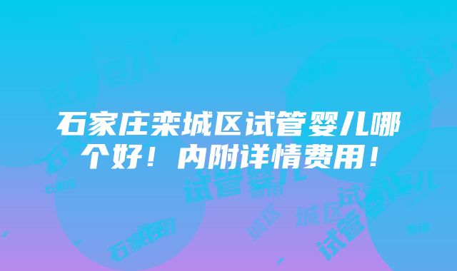 石家庄栾城区试管婴儿哪个好！内附详情费用！