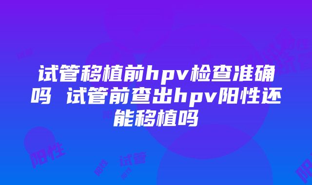 试管移植前hpv检查准确吗 试管前查出hpv阳性还能移植吗