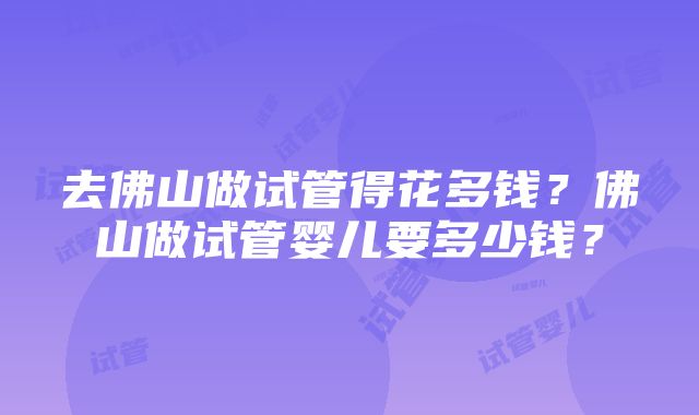 去佛山做试管得花多钱？佛山做试管婴儿要多少钱？