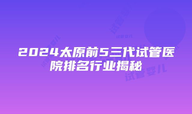 2024太原前5三代试管医院排名行业揭秘