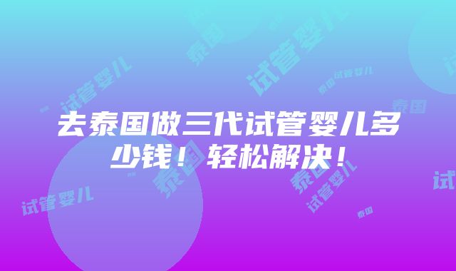 去泰国做三代试管婴儿多少钱！轻松解决！