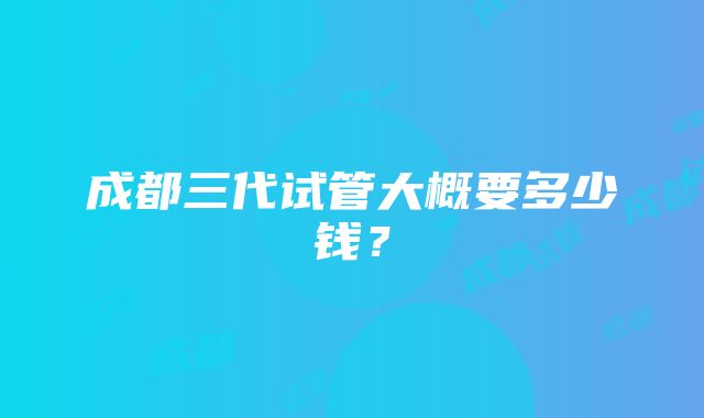 成都三代试管大概要多少钱？