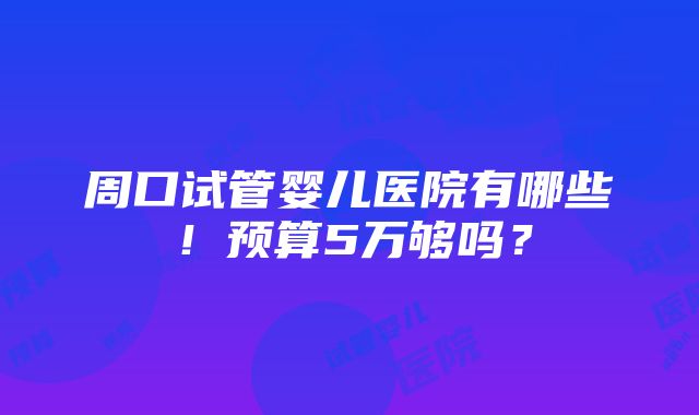 周口试管婴儿医院有哪些！预算5万够吗？