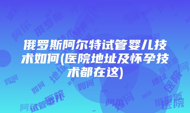 俄罗斯阿尔特试管婴儿技术如何(医院地址及怀孕技术都在这)