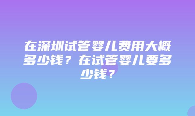 在深圳试管婴儿费用大概多少钱？在试管婴儿要多少钱？