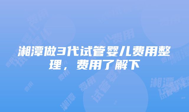 湘潭做3代试管婴儿费用整理，费用了解下