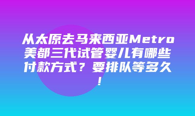 从太原去马来西亚Metro美都三代试管婴儿有哪些付款方式？要排队等多久！