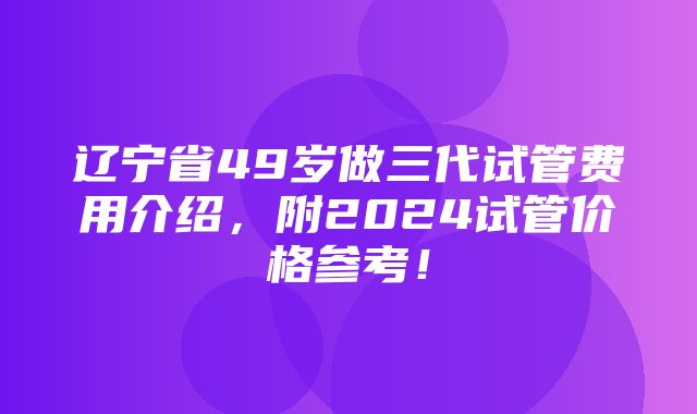 辽宁省49岁做三代试管费用介绍，附2024试管价格参考！