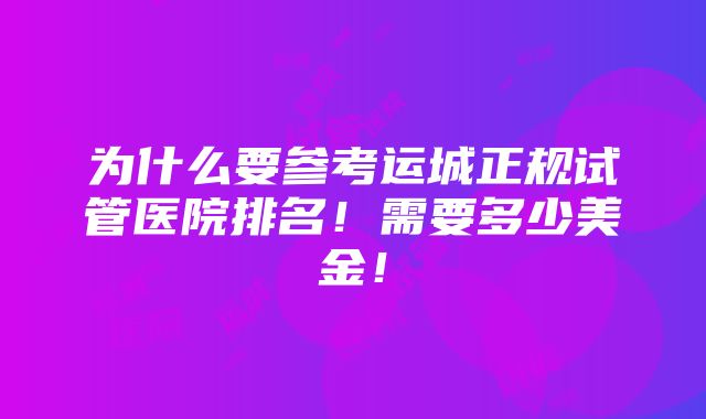 为什么要参考运城正规试管医院排名！需要多少美金！