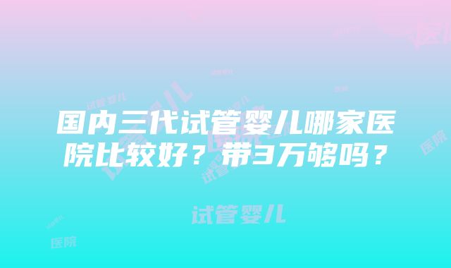 国内三代试管婴儿哪家医院比较好？带3万够吗？