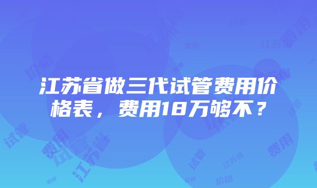 江苏省做三代试管费用价格表，费用18万够不？