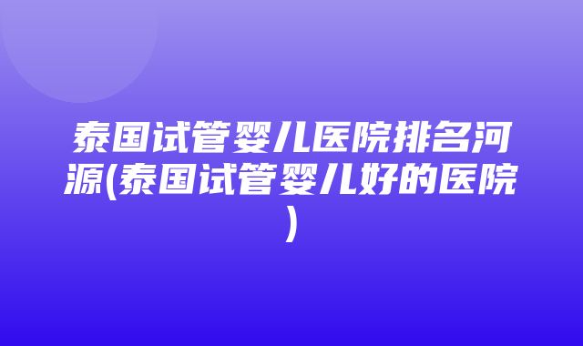 泰国试管婴儿医院排名河源(泰国试管婴儿好的医院)