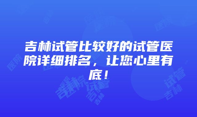 吉林试管比较好的试管医院详细排名，让您心里有底！