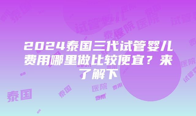 2024泰国三代试管婴儿费用哪里做比较便宜？来了解下