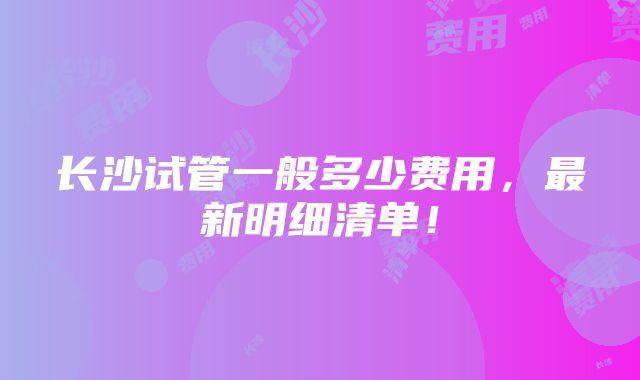 长沙试管一般多少费用，最新明细清单！