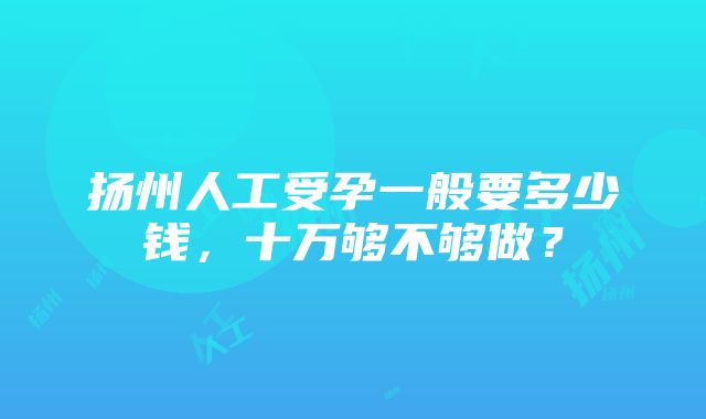 扬州人工受孕一般要多少钱，十万够不够做？