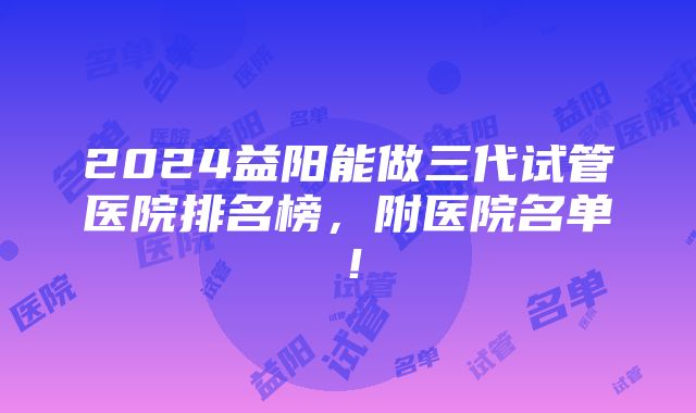 2024益阳能做三代试管医院排名榜，附医院名单！